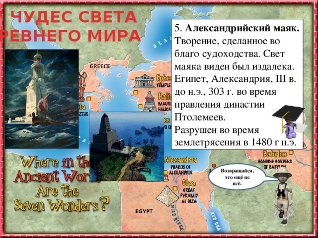 7 ЧУДЕС СВЕТА ДРЕВНЕГО МИРА 5. Александрийский маяк.  Творение, сделанное во благо судоходства. Свет маяка виден был издалека.  Египет, Александрия, III в. до н.э., 303 г. во время правления династии Птолемеев.  Разрушен во время землетрясения в 1480 г н.э. Ты заинтересовался (-ась) этой темой и тебе уже не терпится узнать, что же дальше? Не торопясь подводи мышку к каждому объекту на слайде и узнаешь много интересного. Удачного путешествия! Возвращайся, это ещё не всё.  