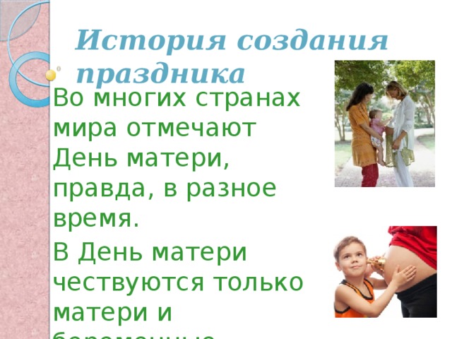 История создания праздника Во многих странах мира отмечают День матери, правда, в разное время. В День матери чествуются только матери и беременные женщины, а не все представительницы слабого пола. 