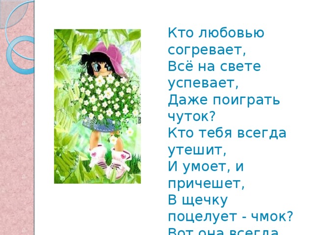 Кто любовью согревает,  Всё на свете успевает,  Даже поиграть чуток?  Кто тебя всегда утешит,  И умоет, и причешет,  В щечку поцелует - чмок?  Вот она всегда какая -  Моя мамочка родная!   