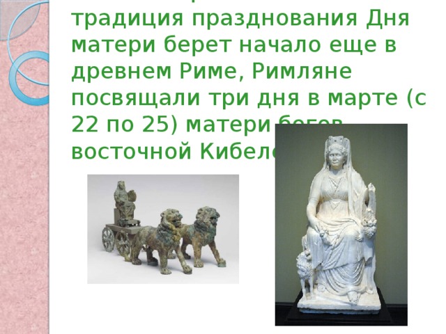По некоторым источникам традиция празднования Дня матери берет начало еще в древнем Риме, Римляне посвящали три дня в марте (с 22 по 25) матери богов – восточной Кибеле 