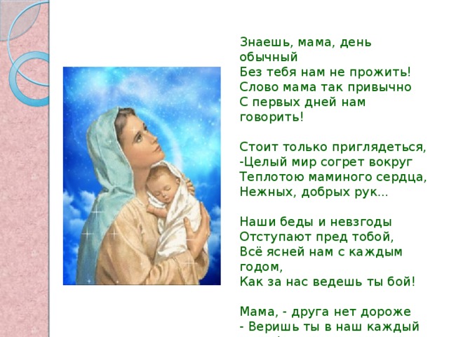 Знаешь, мама, день обычный Без тебя нам не прожить! Слово мама так привычно С первых дней нам говорить! Стоит только приглядеться, -Целый мир согрет вокруг Теплотою маминого сердца, Нежных, добрых рук... Наши беды и невзгоды Отступают пред тобой, Всё ясней нам с каждым годом, Как за нас ведешь ты бой! Мама, - друга нет дороже - Веришь ты в наш каждый взлет! Кто еще, как ты, поможет?! Кто еще, как ты, поймет?! 