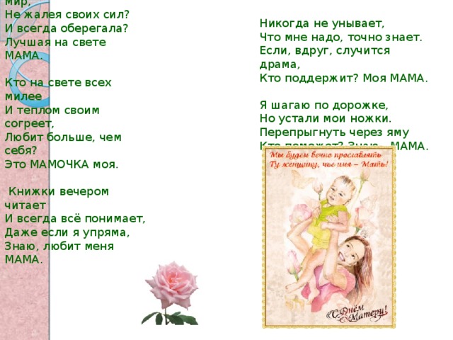 Никогда не унывает, Что мне надо, точно знает. Если, вдруг, случится драма, Кто поддержит? Моя МАМА. Я шагаю по дорожке, Но устали мои ножки. Перепрыгнуть через яму Кто поможет? Знаю - МАМА. Кто открыл мне этот мир, Не жалея своих сил? И всегда оберегала? Лучшая на свете МАМА. Кто на свете всех милее И теплом своим согреет, Любит больше, чем себя? Это МАМОЧКА моя.  Книжки вечером читает И всегда всё понимает, Даже если я упряма, Знаю, любит меня МАМА. 