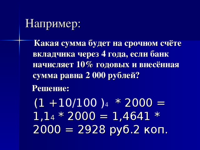 Например:  Какая сумма будет на срочном счёте вкладчика через 4 года, если банк начисляет 10% годовых и внесённая сумма равна 2 000 рублей?  Решение:  (1 + 10/100 ) 4  * 2000 = 1,1 4 * 2000 = 1,4641 * 2000 = 2928 руб.2 коп.  