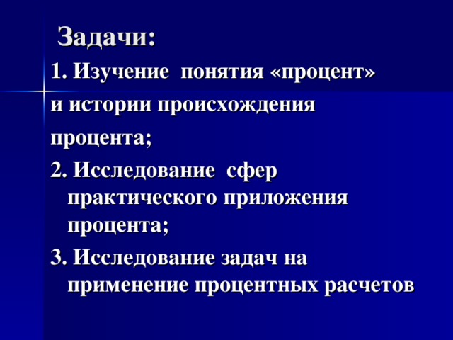 Задачи:   1. Изучение понятия «процент» и истории происхождения процента; 2. Исследование сфер практического приложения процента; 3. Исследование задач на применение процентных расчетов 