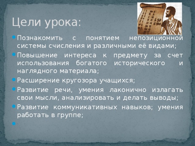 Цели урока: Познакомить с понятием непозиционной системы счисления и различными её видами; Повышение интереса к предмету за счет использования богатого исторического и наглядного материала; Расширение кругозора учащихся; Развитие речи, умения лаконично излагать свои мысли, анализировать и делать выводы; Развитие коммуникативных навыков; умения работать в группе;   
