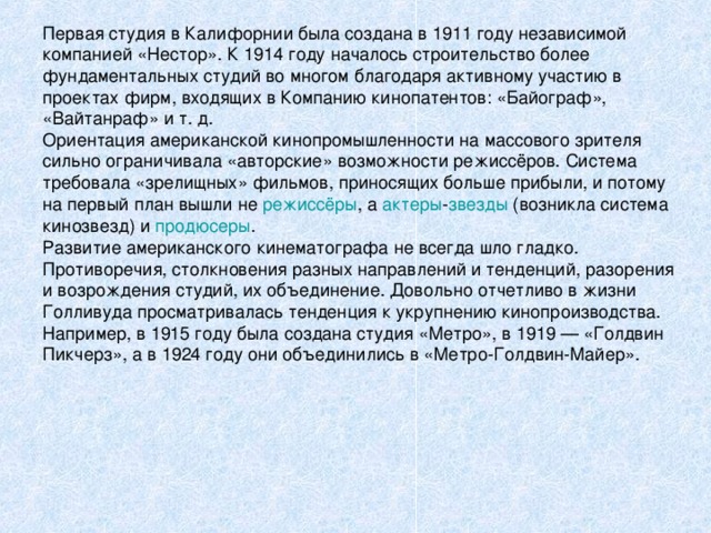 Первая студия в Калифорнии была создана в 1911 году независимой компанией «Нестор». К 1914 году началось строительство более фундаментальных студий во многом благодаря активному участию в проектах фирм, входящих в Компанию кинопатентов: «Байограф», «Вайтанраф» и т. д. Ориентация американской кинопромышленности на массового зрителя сильно ограничивала «авторские» возможности режиссёров. Система требовала «зрелищных» фильмов, приносящих больше прибыли, и потому на первый план вышли не режиссёры , а актеры - звезды (возникла система кинозвезд) и продюсеры . Развитие американского кинематографа не всегда шло гладко. Противоречия, столкновения разных направлений и тенденций, разорения и возрождения студий, их объединение. Довольно отчетливо в жизни Голливуда просматривалась тенденция к укрупнению кинопроизводства. Например, в 1915 году была создана студия «Метро», в 1919 — «Голдвин Пикчерз», а в 1924 году они объединились в «Метро-Голдвин-Майер». 