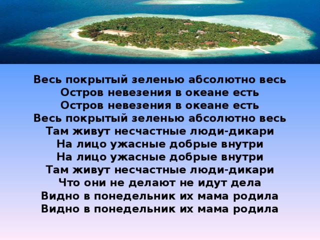  Весь покрытый зеленью абсолютно весь Остров невезения в океане есть Остров невезения в океане есть Весь покрытый зеленью абсолютно весь Там живут несчастные люди-дикари На лицо ужасные добрые внутри На лицо ужасные добрые внутри Там живут несчастные люди-дикари Что они не делают не идут дела Видно в понедельник их мама родила Видно в понедельник их мама родила     