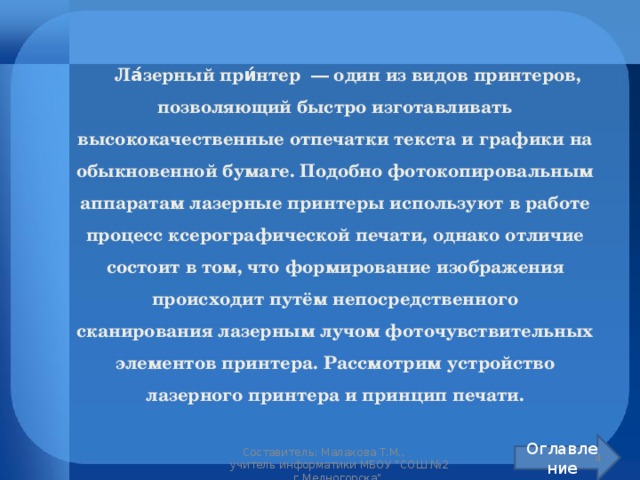  Ла́зерный при́нтер  — один из видов принтеров, позволяющий быстро изготавливать высококачественные отпечатки текста и графики на обыкновенной бумаге. Подобно фотокопировальным аппаратам лазерные принтеры используют в работе процесс ксерографической печати, однако отличие состоит в том, что формирование изображения происходит путём непосредственного сканирования лазерным лучом фоточувствительных элементов принтера. Рассмотрим устройство лазерного принтера и принцип печати. Оглавление  Составитель: Малахова Т.М.,  учитель информатики МБОУ 