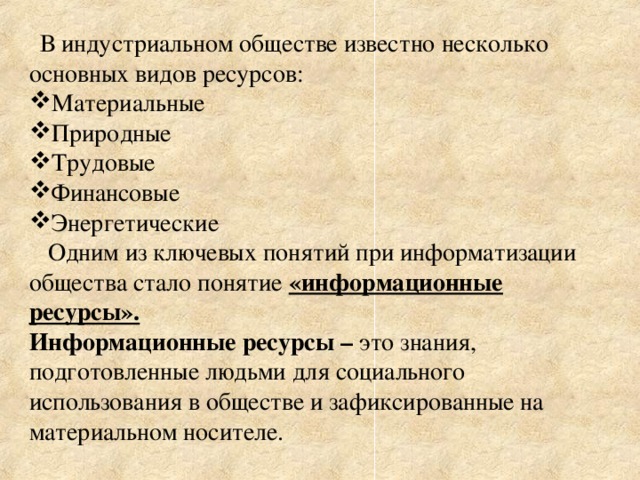  В индустриальном обществе известно несколько основных видов ресурсов: Материальные Природные Трудовые Финансовые Энергетические  Одним из ключевых понятий при информатизации общества стало понятие «информационные ресурсы». Информационные ресурсы – это знания, подготовленные людьми для социального использования в обществе и зафиксированные на материальном носителе. 