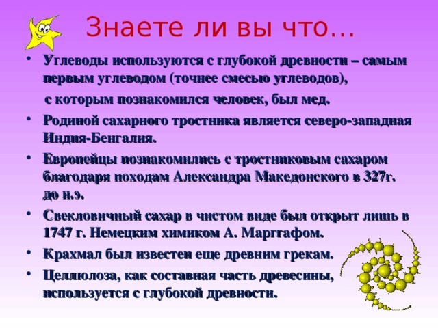  Знаете ли вы что…   Углеводы используются с глубокой древности – самым первым углеводом (точнее смесью углеводов),  с которым познакомился человек, был мед. Родиной сахарного тростника является северо-западная Индия-Бенгалия. Европейцы познакомились с тростниковым сахаром благодаря походам Александра Македонского в 327г. до н.э. Свекловичный сахар в чистом виде был открыт лишь в 1747 г. Немецким химиком А. Марггафом. Крахмал был известен еще древним грекам. Целлюлоза, как составная часть древесины, используется с глубокой древности.  