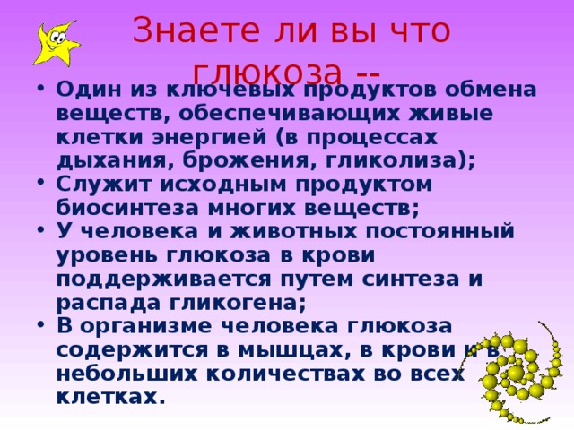 Знаете ли вы что глюкоза -- Один из ключевых продуктов обмена веществ, обеспечивающих живые клетки энергией (в процессах дыхания, брожения, гликолиза) ;  Служит исходным продуктом биосинтеза многих веществ ;  У человека и животных постоянный уровень глюкоза в крови поддерживается путем синтеза и распада гликогена ;  В организме человека глюкоза содержится в мышцах, в крови и в небольших количествах во всех клетках.  