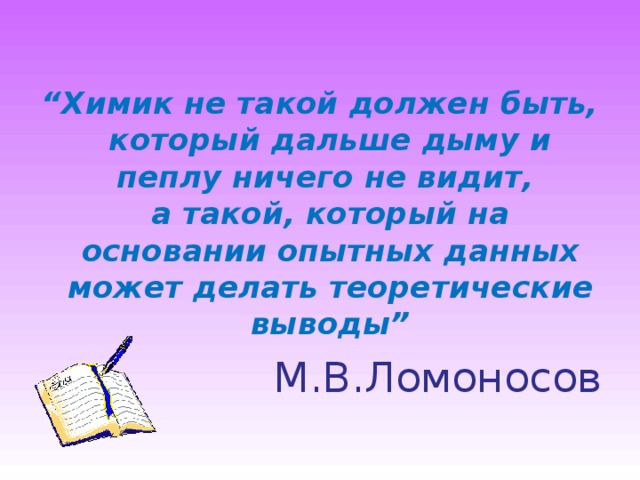 “ Химик не такой должен быть,  который дальше дыму и пеплу ничего не видит,  а такой, который на основании опытных данных  может делать теоретические выводы” М.В.Ломоносов  