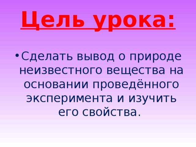 Цель урока: Сделать вывод о природе неизвестного вещества на основании проведённого эксперимента и изучить его свойства. 