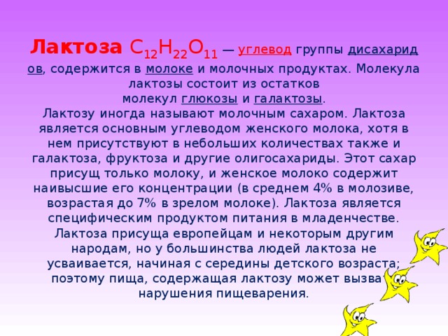 Лактоза  С 12 Н 22 О 11  —  углевод  группы  дисахаридов , содержится в  молоке  и молочных продуктах. Молекула лактозы состоит из остатков молекул  глюкозы  и  галактозы .  Лактозу иногда называют молочным сахаром. Лактоза является основным углеводом женского молока, хотя в нем присутствуют в небольших количествах также и галактоза, фруктоза и другие олигосахариды. Этот сахар присущ только молоку, и женское молоко содержит наивысшие его концентрации (в среднем 4% в молозиве, возрастая до 7% в зрелом молоке). Лактоза является специфическим продуктом питания в младенчестве. Лактоза присуща европейцам и некоторым другим народам, но у большинства людей лактоза не усваивается, начиная с середины детского возраста; поэтому пища, содержащая лактозу может вызвать нарушения пищеварения.   