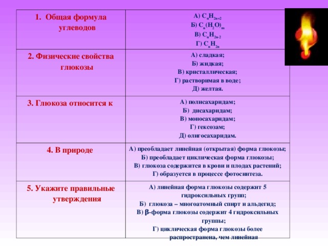 1. Общая формула углеводов А) С n H 2 n +2 Б) C n ( H 2 O ) m В) С n H 2 n -2 Г) С n H 2 n 2. Физические свойства глюкозы А) сладкая; Б) жидкая; В) кристаллическая; Г) растворимая в воде; Д) желтая. 3. Глюкоза относится к А) полисахаридам; Б) дисахаридам; В) моносахаридам; Г) гексозам; Д) олигосахаридам. 4. В природе А) преобладает линейная (открытая) форма глюкозы; Б) преобладает циклическая форма глюкозы; В) глюкоза содержится в крови и плодах растений; Г) образуется в процессе фотосинтеза. 5. Укажите правильные утверждения А) линейная форма глюкозы содержит 5 гидроксильных групп; Б) глюкоза – многоатомный спирт и альдегид; В) β-форма глюкозы содержит 4 гидроксильных группы; Г) циклическая форма глюкозы более распространена, чем линейная 