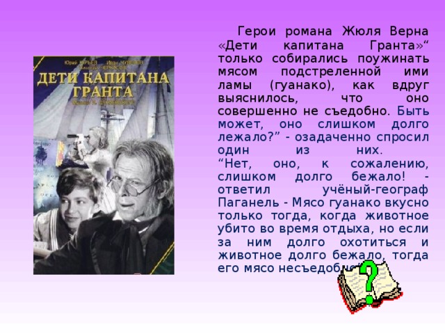  Герои романа Жюля Верна «Дети капитана Гранта»“ только собирались поужинать мясом подстреленной ими ламы (гуанако), как вдруг выяснилось, что оно совершенно не съедобно. Быть может, оно слишком долго лежало?” - озадаченно спросил один из них.  “Нет, оно, к сожалению, слишком долго бежало! - ответил учёный-географ Паганель - Мясо гуанако вкусно только тогда, когда животное убито во время отдыха, но если за ним долго охотиться и животное долго бежало, тогда его мясо несъедобно”. 