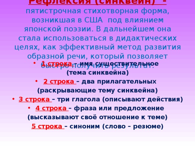 Рефлексия (синквейн) - пятистрочная стихотворная форма, возникшая в США под влиянием японской поэзии. В дальнейшем она стала использоваться в дидактических целях, как эффективный метод развития образной речи, который позволяет быстро получить результат. 1 строка – имя существительное (тема синквейна) 2 строка – два прилагательных (раскрывающие тему синквейна) 3 строка – три глагола (описывают действия) 4 строка – фраза или предложение (высказывают своё отношение к теме) 5 строка – синоним (слово – резюме) 