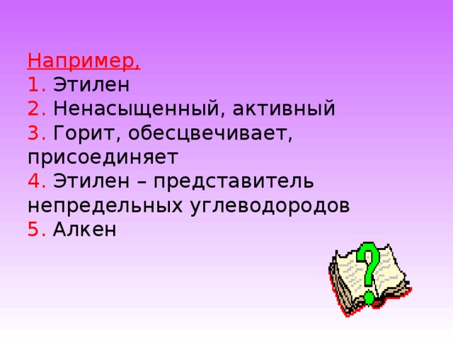 Например,  1. Этилен  2. Ненасыщенный, активный  3. Горит, обесцвечивает, присоединяет  4. Этилен – представитель непредельных углеводородов  5. Алкен 