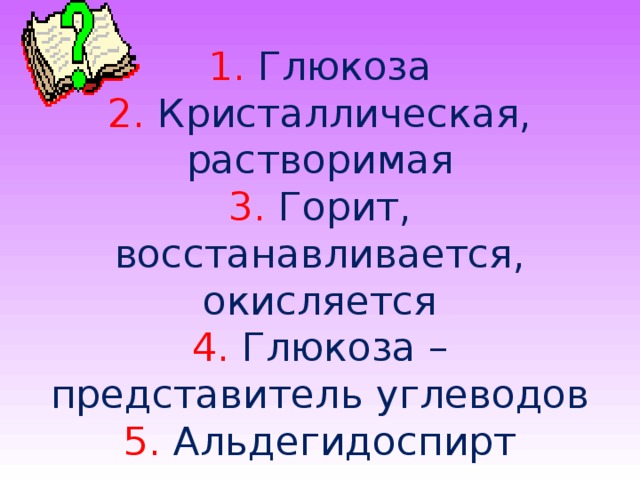  1. Глюкоза  2. Кристаллическая, растворимая  3. Горит, восстанавливается, окисляется  4. Глюкоза – представитель углеводов  5. Альдегидоспирт 