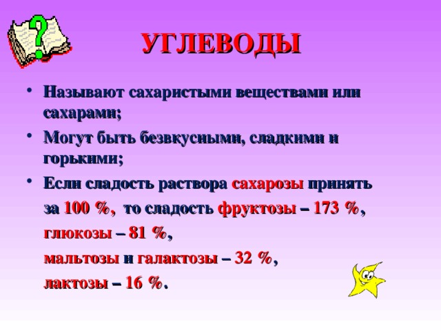 УГЛЕВОДЫ Называют сахаристыми веществами или сахарами ; Могут быть безвкусными, сладкими и горькими ; Если сладость раствора сахарозы принять  за 100 %, то сладость фруктозы – 173 % ,  глюкозы – 81 % ,  мальтозы и галактозы – 32 % ,  лактозы – 16 % .  