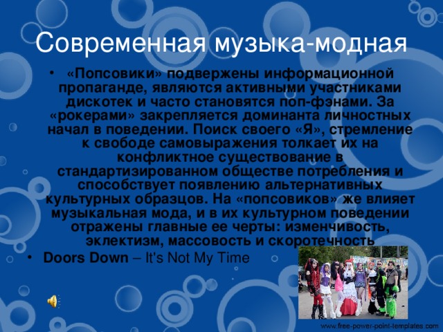 Современная музыка-модная «Попсовики» подвержены информационной пропаганде, являются активными участниками дискотек и часто становятся поп-фэнами. За «рокерами» закрепляется доминанта личностных начал в поведении. Поиск своего «Я», стремление к свободе самовыражения толкает их на конфликтное существование в стандартизированном обществе потребления и способствует появлению альтернативных культурных образцов. На «попсовиков» же влияет музыкальная мода, и в их культурном поведении отражены главные ее черты: изменчивость, эклектизм, массовость и скоротечность Doors Down  – It's Not My Time   