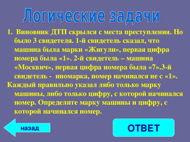  Виновник ДТП скрылся с места преступления. Но было 3 свидетеля. 1-й свидетель сказал, что машина была марки «Жигули», первая цифра номера была «1». 2-й свидетель – машина «Москвич», первая цифра номера была «7».3-й свидетель - иномарка, номер начинался не с «1». Каждый правильно указал либо только марку машины, либо только цифру, с которой начинался номер. Определите марку машины и цифру, с которой начинался номер. ОТВЕТ назад 