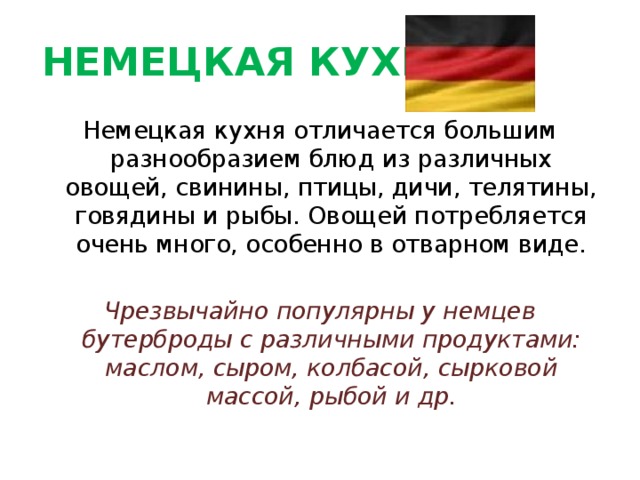 НЕМЕЦКАЯ КУХНЯ Немецкая кухня отличается большим разнообразием блюд из различных овощей, свинины, птицы, дичи, телятины, говядины и рыбы. Овощей потребляется очень много, особенно в отварном виде.  Чрезвычайно популярны у немцев бутерброды с различными продуктами: маслом, сыром, колбасой, сырковой массой, рыбой и др. 