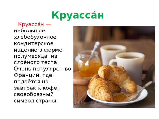 Круасса́н  Круасса́н — небольшое хлебобулочное кондитерское изделие в форме полумесяца из слоёного теста. Очень популярен во Франции, где подаётся на завтрак к кофе; своеобразный символ страны. 