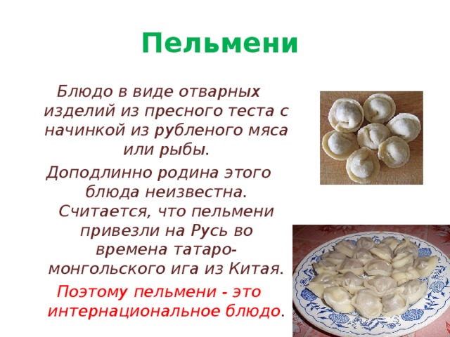 Пельмени Блюдо в виде отварных изделий из пресного теста с начинкой из рубленого мяса или рыбы. Доподлинно родина этого блюда неизвестна. Считается, что пельмени привезли на Русь во времена татаро-монгольского ига из Китая. Поэтому пельмени - это интернациональное блюдо . 