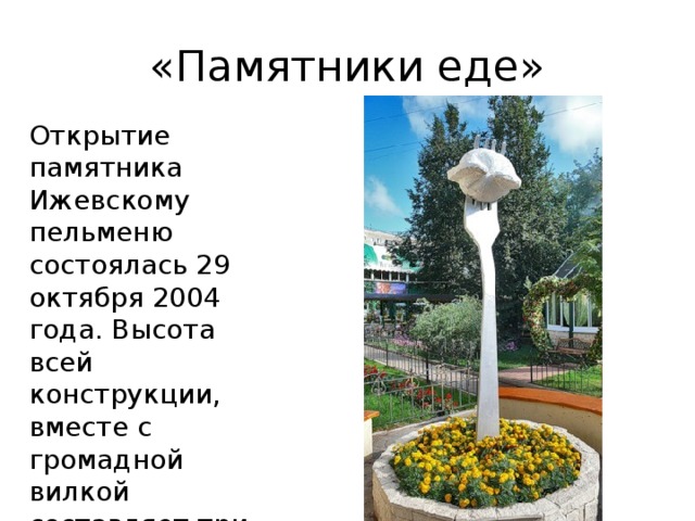 «Памятники еде» Открытие памятника Ижевскому пельменю состоялась 29 октября 2004 года. Высота всей конструкции, вместе с громадной вилкой составляет три метра. 