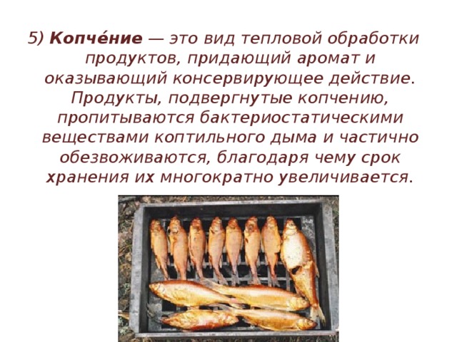 5) Копче́ние — это вид тепловой обработки продуктов, придающий аромат и оказывающий консервирующее действие. Продукты, подвергнутые копчению, пропитываются бактериостатическими веществами коптильного дыма и частично обезвоживаются, благодаря чему срок хранения их многократно увеличивается. 
