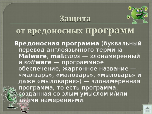 Вредоносная программа  (буквальный перевод англоязычного термина Malware , mal icious  — злонамеренный и soft ware  — программное обеспечение, жаргонное название — «малварь», «маловарь», «мыловарь» и даже «мыловарня») — злонамеренная программа, то есть программа, созданная со злым умыслом и/или злыми намерениями. 