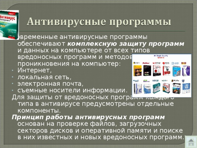 Современные антивирусные программы обеспечивают комплексную защиту программ и данных на компьютере от всех типов вредоносных программ и методов их проникновения на компьютер: Интернет, локальная сеть, электронная почта, съемные носители информации. Для защиты от вредоносных программ каждого типа в антивирусе предусмотрены отдельные компоненты. Принцип работы антивирусных программ основан на проверке файлов, загрузочных секторов дисков и оперативной памяти и поиске в них известных и новых вредоносных программ. 