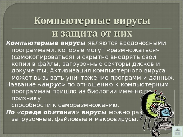 Компьютерные вирусы являются вредоносными программами, которые могут «размножаться» ( самокопироваться ) и скрытно внедрять свои копии в файлы, загрузочные секторы дисков и документы. Активизация компьютерного вируса может вызывать уничтожение программ и данных. Название «вирус» по отношению к компьютерным программам пришло из биологии именно по признаку  способности к саморазмножению. По «среде обитания» вирусы можно разделить на загрузочные, файловые и макровирусы. 
