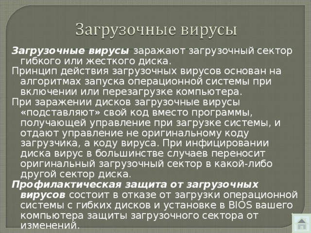Загрузочные вирусы заражают загрузочный сектор гибкого или жесткого диска. Принцип действия загрузочных вирусов основан на алгоритмах запуска операционной системы при включении или перезагрузке компьютера. При заражении дисков загрузочные вирусы «подставляют» свой код вместо программы, получающей управление при загрузке системы, и отдают управление не оригинальному коду загрузчика, а коду вируса. При инфицировании диска вирус в большинстве случаев переносит оригинальный загрузочный сектор в какой-либо другой сектор диска. Профилактическая защита от загрузочных вирусов состоит в  отказе от загрузки операционной системы с гибких дисков и установке в BIOS вашего компьютера защиты загрузочного сектора от изменений. 