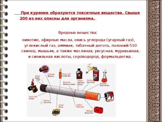   При курении образуются токсичные вещества. Свыше 200 из них опасны для организма. Вредные вещества:  никотин, эфирные масла, окись углерода (угарный газ), углекислый газ, аммиак, табачный деготь, полоний-510 свинец, мышьяк, а также масляная, уксусная, муравьиная, и синильная кислоты, сероводород, формальдегид . 