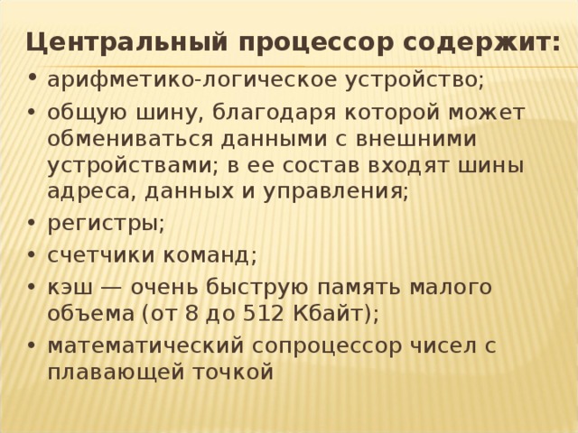 Центральный процессор содержит: •  арифметико-логическое устройство; •  общую шину, благодаря которой может обмениваться данными с внешними устройствами; в ее состав входят шины адреса, данных и управления; •  регистры; •  счетчики команд; •  кэш — очень быструю память малого объема (от 8 до 512 Кбайт); •  математический сопроцессор чисел с плавающей точкой 