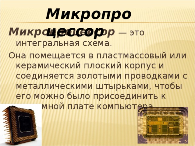 Микропроцессор Микропроцессор — это интегральная схема. Она помещается в пластмассовый или керамический плоский корпус и соединяется золотыми проводками с металлическими штырьками, чтобы его можно было присоединить к системной плате компьютера. 