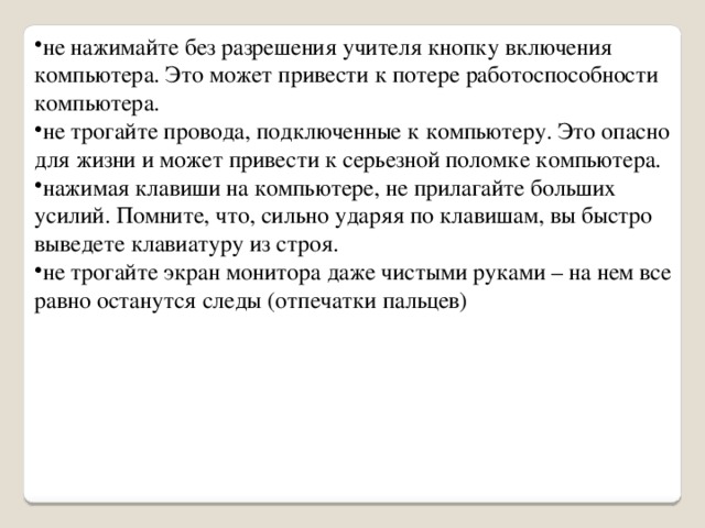 не нажимайте без разрешения учителя кнопку включения компьютера. Это может привести к потере работоспособности компьютера. не трогайте провода, подключенные к компьютеру. Это опасно для жизни и может привести к серьезной поломке компьютера. нажимая клавиши на компьютере, не прилагайте больших усилий. Помните, что, сильно ударяя по клавишам, вы быстро выведете клавиатуру из строя. не трогайте экран монитора даже чистыми руками – на нем все равно останутся следы (отпечатки пальцев) 