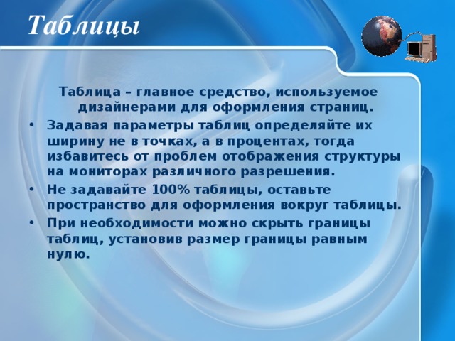 Таблицы Таблица – главное средство, используемое дизайнерами для оформления страниц. Задавая параметры таблиц определяйте их ширину не в точках, а в процентах, тогда избавитесь от проблем отображения структуры на мониторах различного разрешения. Не задавайте 100% таблицы, оставьте пространство для оформления вокруг таблицы. При необходимости можно скрыть границы таблиц, установив размер границы равным нулю. 
