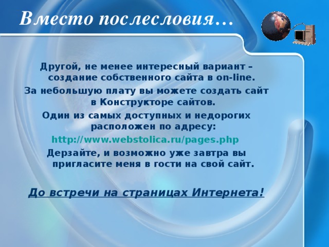 Вместо послесловия… Другой, не менее интересный вариант – создание собственного сайта в on-line. За небольшую плату вы можете создать сайт в Конструкторе сайтов. Один из самых доступных и недорогих расположен по адресу: http://www.webstolica.ru/pages.php  Дерзайте, и возможно уже завтра вы пригласите меня в гости на свой сайт. До встречи на страницах Интернета! 