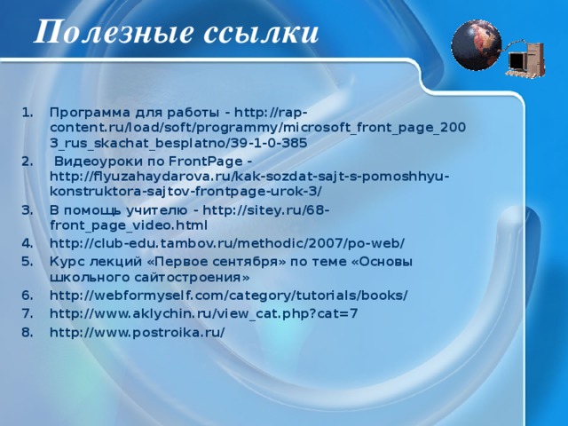 Полезные ссылки Программа для работы - http://rap-content.ru/load/soft/programmy/microsoft_front_page_2003_rus_skachat_besplatno/39-1-0-385  Видеоуроки по FrontPage - http://flyuzahaydarova.ru/kak-sozdat-sajt-s-pomoshhyu-konstruktora-sajtov-frontpage-urok-3/ В помощь учителю - http://sitey.ru/68-front_page_video.html http://club-edu.tambov.ru/methodic/2007/po-web/ Курс лекций «Первое сентября» по теме «Основы школьного сайтостроения» http://webformyself.com/category/tutorials/books/ http://www.aklychin.ru/view_cat.php?cat=7 http://www.postroika.ru/ 
