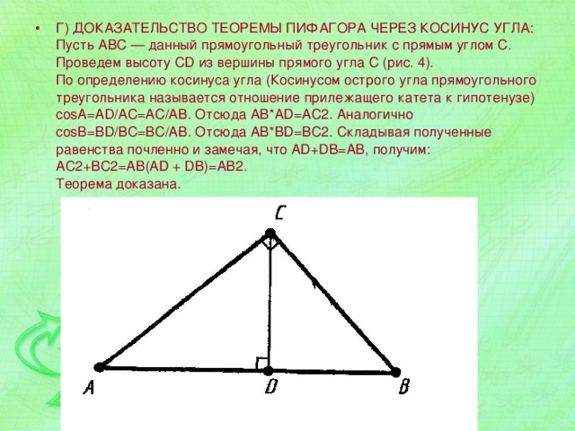 Г) ДОКАЗАТЕЛЬСТВО ТЕОРЕМЫ ПИФАГОРА ЧЕРЕЗ КОСИНУС УГЛА:  Пусть АВС — данный прямоугольный треугольник с прямым углом С. Проведем высоту CD из вершины прямого угла С (рис. 4).  По определению косинуса угла (Косинусом острого угла прямоугольного треугольника называется отношение прилежащего катета к гипотенузе) соsА=AD/AC=AC/AB. Отсюда AB*AD=AC2. Аналогично соsВ=BD/BC=BC/AB. Отсюда AB*BD=ВС2. Складывая полученные равенства почленно и замечая, что AD+DB=AB, получим:  АС2+ВС2=АВ(AD + DB)=АВ2.   Теорема доказана. 