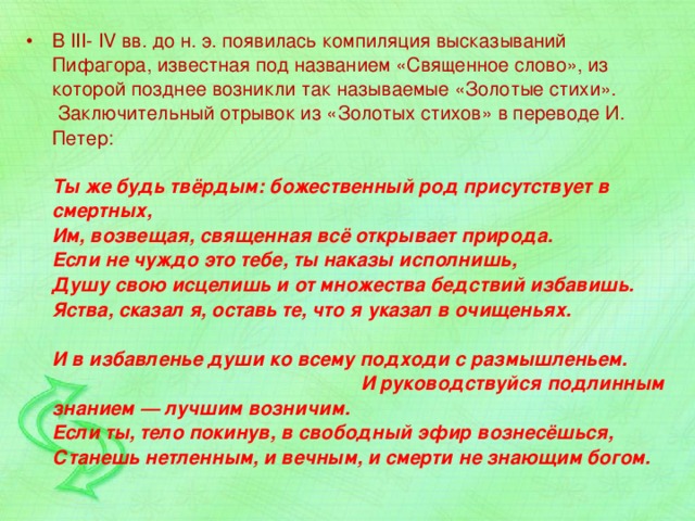 В III- IV вв. до н. э. появилась компиляция высказываний Пифагора, известная под названием «Священное слово», из которой позднее возникли так называемые «Золотые стихи».   Заключительный отрывок из «Золотых стихов» в переводе И. Петер:   Ты же будь твёрдым: божественный род присутствует в смертных,  Им, возвещая, священная всё открывает природа.  Если не чуждо это тебе, ты наказы исполнишь,  Душу свою исцелишь и от множества бедствий избавишь.  Яства, сказал я, оставь те, что я указал в очищеньях.   И в избавленье души ко всему подходи с размышленьем. И руководствуйся подлинным знанием — лучшим возничим.  Если ты, тело покинув, в свободный эфир вознесёшься,  Станешь нетленным, и вечным, и смерти не знающим богом. 