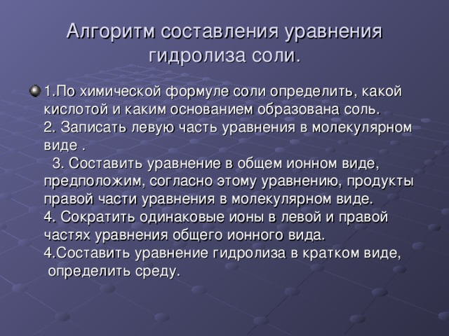 Алгоритм составления уравнения гидролиза соли. 1.По химической формуле соли определить, какой кислотой и каким основанием образована соль. 2. Записать левую часть уравнения в молекулярном виде . 3. Составить уравнение в общем ионном виде, предположим, согласно этому уравнению, продукты правой части уравнения в молекулярном виде. 4. Сократить одинаковые ионы в левой и правой частях уравнения общего ионного вида. 4.Составить уравнение гидролиза в кратком виде, определить среду. 