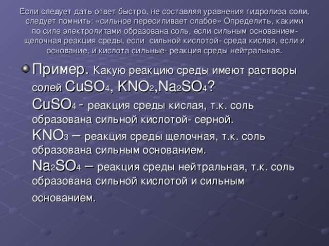 Если следует дать ответ быстро, не составляя уравнения гидролиза соли, следует помнить: «сильное пересиливает слабое» Определить, какими по силе электролитами образована соль, если сильным основанием- щелочная реакция среды, если сильной кислотой- среда кислая, если и основание, и кислота сильные- реакция среды нейтральная. Пример. Какую реакцию среды имеют растворы солей CuSO 4 , KNO 2 ,Na 2 SO 4 ? CuSO 4 - реакция среды кислая, т.к. соль образована сильной кислотой- серной. KNO 3 – реакция среды щелочная, т.к. соль образована сильным основанием. Na 2 SO 4 – реакция среды нейтральная, т.к. соль образована сильной кислотой и сильным основанием.  