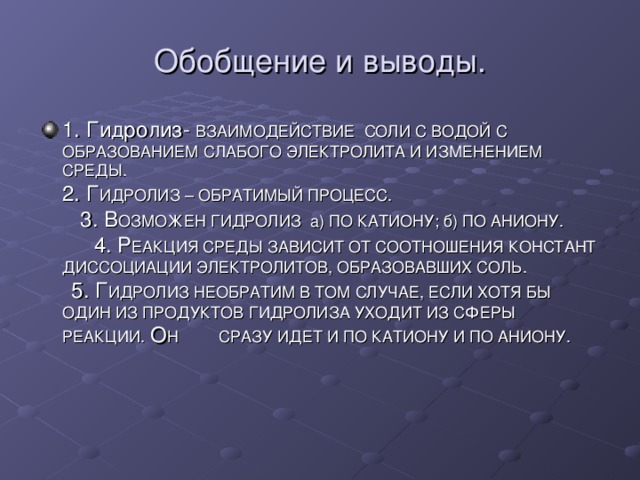 Обобщение и выводы. 1. Гидролиз- ВЗАИМОДЕЙСТВИЕ СОЛИ С ВОДОЙ С ОБРАЗОВАНИЕМ СЛАБОГО ЭЛЕКТРОЛИТА И ИЗМЕНЕНИЕМ СРЕДЫ. 2. Г ИДРОЛИЗ – ОБРАТИМЫЙ ПРОЦЕСС. 3. В ОЗМОЖЕН ГИДРОЛИЗ а) ПО КАТИОНУ; б) ПО АНИОНУ. 4. Р ЕАКЦИЯ СРЕДЫ ЗАВИСИТ ОТ СООТНОШЕНИЯ КОНСТАНТ ДИССОЦИАЦИИ ЭЛЕКТРОЛИТОВ, ОБРАЗОВАВШИХ СОЛЬ. 5. Г ИДРОЛИЗ НЕОБРАТИМ В ТОМ СЛУЧАЕ, ЕСЛИ ХОТЯ БЫ ОДИН ИЗ ПРОДУКТОВ ГИДРОЛИЗА УХОДИТ ИЗ СФЕРЫ РЕАКЦИИ. О Н СРАЗУ ИДЕТ И ПО КАТИОНУ И ПО АНИОНУ. 