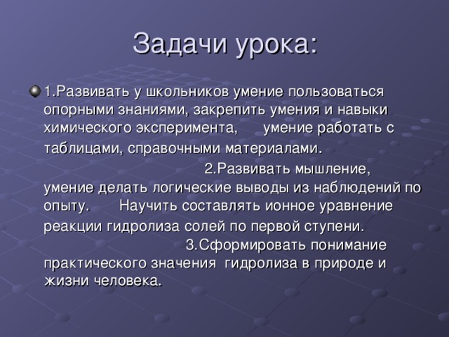 Задачи урока: 1.Развивать у школьников умение пользоваться опорными знаниями, закрепить умения и навыки химического эксперимента, умение работать с таблицами, справочными материалами . 2.Развивать мышление, умение делать логические выводы из наблюдений по опыту. Научить составлять ионное уравнение реакции гидролиза  солей по первой ступени. 3.Сформировать понимание практического значения гидролиза в природе и жизни человека. 