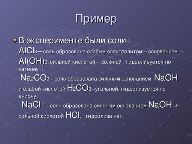 Пример В эксперименте были соли : AlCl 3 –  соль образована слабым электролитом – основанием Al(OH) 3 , сильной кислотой – соляной , гидролизуется по катиону . Na 2 CO 3 – соль образована сильным основанием NaOH и слабой кислотой H 2 CO 3 – угольной, гидролизуется по аниону. NaCl – соль образована сильным основанием NaOH и сильной кислотой HCl , гидролиза нет. 
