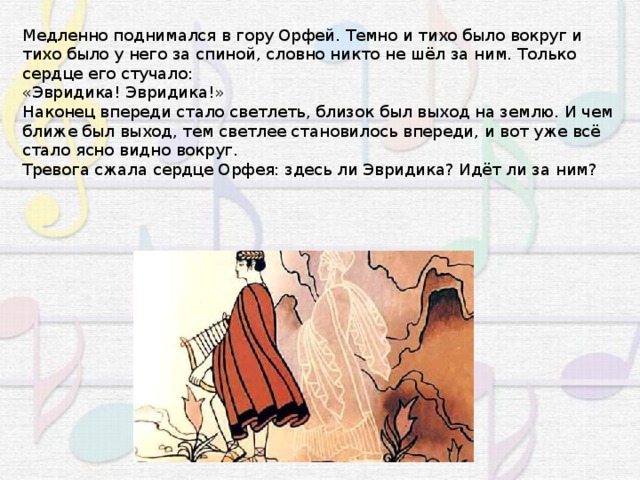 Медленно поднимался в гору Орфей. Темно и тихо было вокруг и тихо было у него за спиной, словно никто не шёл за ним. Только сердце его стучало: «Эвридика! Эвридика!» Наконец впереди стало светлеть, близок был выход на землю. И чем ближе был выход, тем светлее становилось впереди, и вот уже всё стало ясно видно вокруг. Тревога сжала сердце Орфея: здесь ли Эвридика? Идёт ли за ним? 